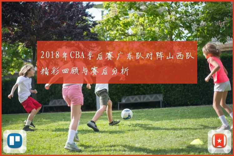 2018年CBA季后赛广东队对阵山西队精彩回顾与赛后分析