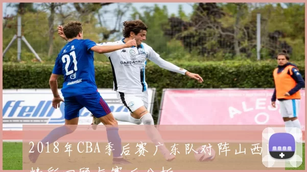 2018年CBA季后赛广东队对阵山西队精彩回顾与赛后分析