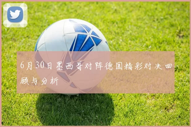 6月30日墨西哥对阵德国精彩对决回顾与分析