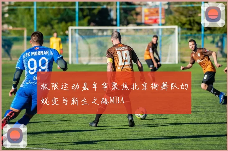 极限运动嘉年华聚焦北京街舞队的蜕变与新生之路MBA