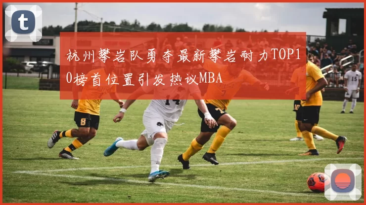 杭州攀岩队勇夺最新攀岩耐力TOP10榜首位置引发热议MBA