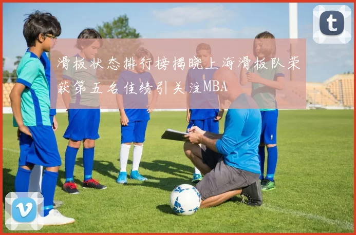滑板状态排行榜揭晓上海滑板队荣获第五名佳绩引关注MBA