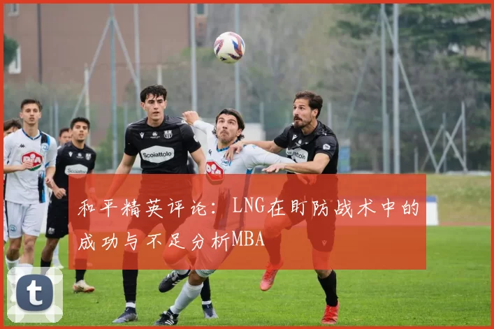 和平精英评论：LNG在盯防战术中的成功与不足分析MBA
