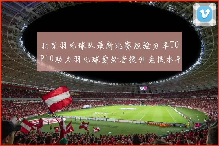 北京羽毛球队最新比赛经验分享TOP10助力羽毛球爱好者提升竞技水平MBA