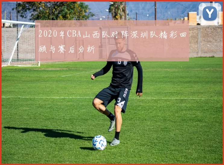 2020年CBA山西队对阵深圳队精彩回顾与赛后分析