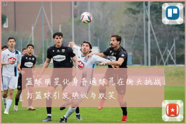 篮球明星化身普通球员在街头挑战打篮球引发热议与欢笑