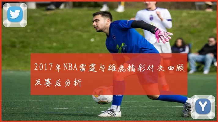 2017年NBA雷霆与雄鹿精彩对决回顾及赛后分析