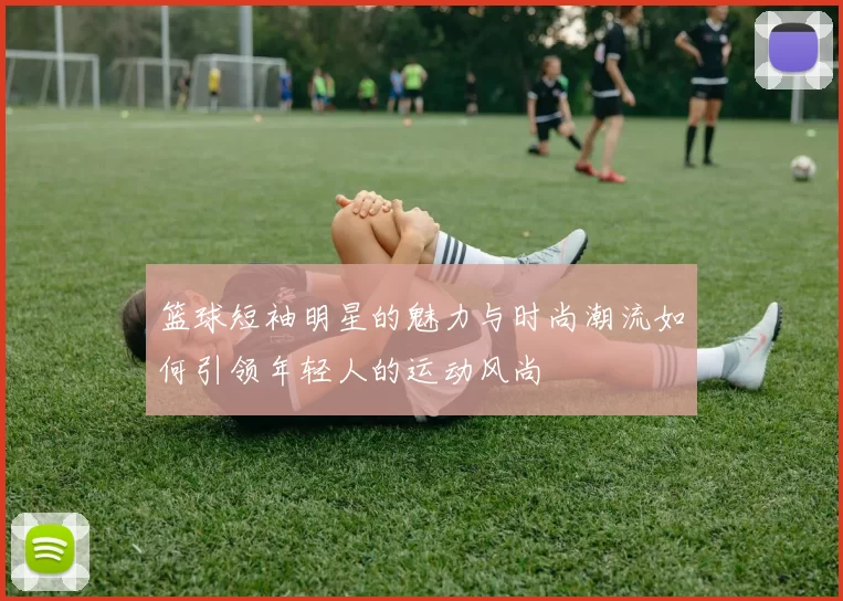 篮球短袖明星的魅力与时尚潮流如何引领年轻人的运动风尚