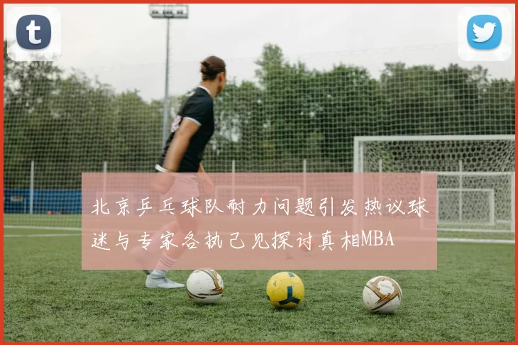 北京乒乓球队耐力问题引发热议球迷与专家各执己见探讨真相MBA