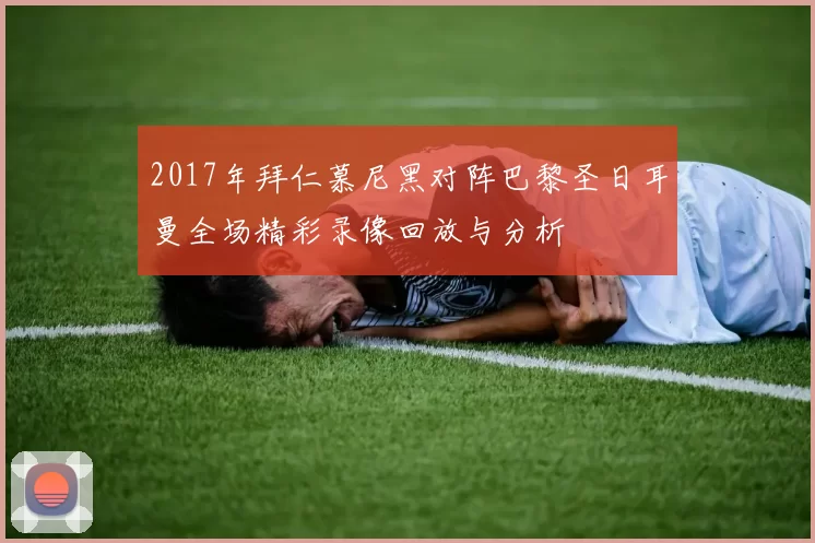 2017年拜仁慕尼黑对阵巴黎圣日耳曼全场精彩录像回放与分析